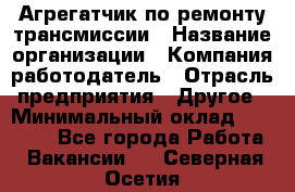 Агрегатчик по ремонту трансмиссии › Название организации ­ Компания-работодатель › Отрасль предприятия ­ Другое › Минимальный оклад ­ 50 000 - Все города Работа » Вакансии   . Северная Осетия